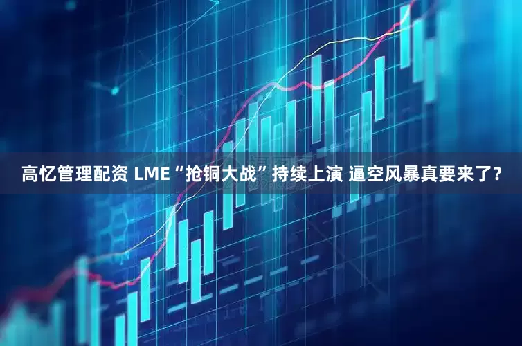 高忆管理配资 LME“抢铜大战”持续上演 逼空风暴真要来了？
