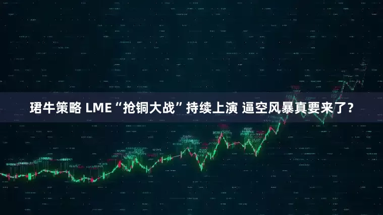 珺牛策略 LME“抢铜大战”持续上演 逼空风暴真要来了？