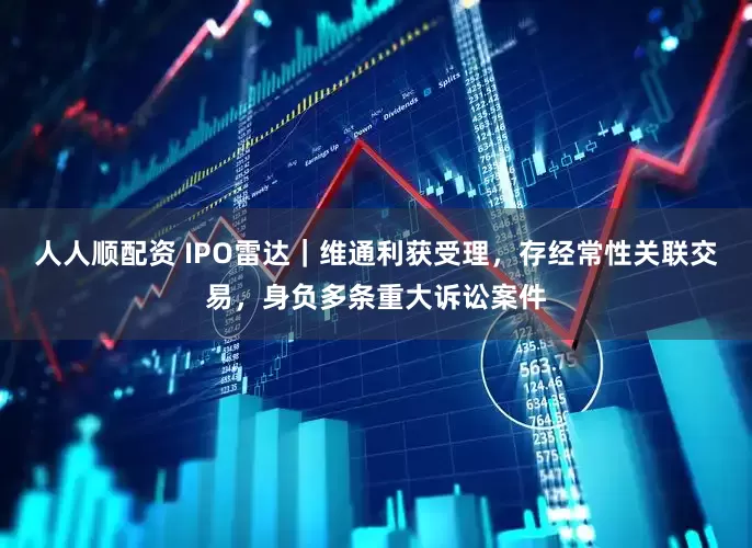 人人顺配资 IPO雷达｜维通利获受理，存经常性关联交易，身负多条重大诉讼案件