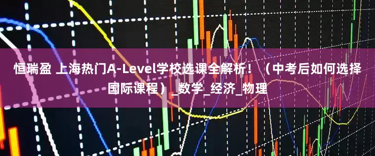 恒瑞盈 上海热门A-Level学校选课全解析！（中考后如何选择国际课程）_数学_经济_物理
