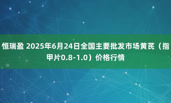恒瑞盈 2025年6月24日全国主要批发市场黄芪（指甲片0.8-1.0）价格行情