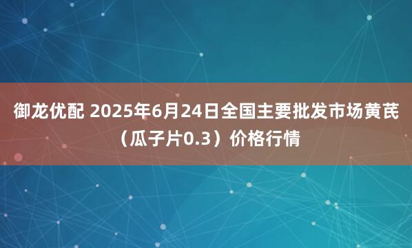 御龙优配 2025年6月24日全国主要批发市场黄芪（瓜子片0.3）价格行情