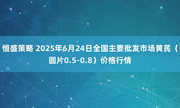 恒盛策略 2025年6月24日全国主要批发市场黄芪（圆片0.5-0.8）价格行情