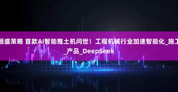 恒盛策略 首款AI智能推土机问世！工程机械行业加速智能化_施工_产品_DeepSeek