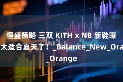 恒盛策略 三双 KITH x NB 新鞋曝光！太适合夏天了！_Balance_New_Orange