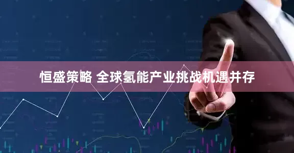 恒盛策略 全球氢能产业挑战机遇并存