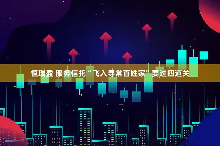 恒瑞盈 服务信托“飞入寻常百姓家”要过四道关