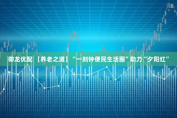 御龙优配 【养老之道】“一刻钟便民生活圈”助力“夕阳红”