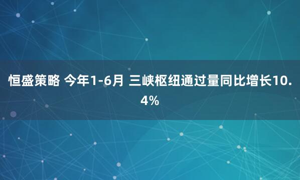 恒盛策略 今年1-6月 三峡枢纽通过量同比增长10.4%