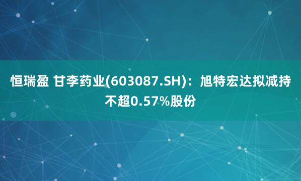 恒瑞盈 甘李药业(603087.SH)：旭特宏达拟减持不超0.57%股份