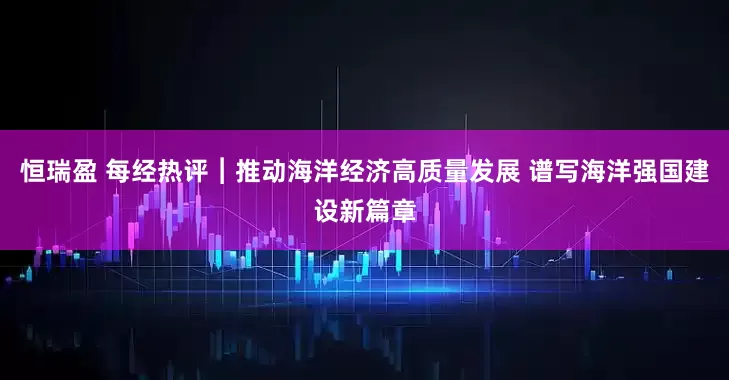 恒瑞盈 每经热评︱推动海洋经济高质量发展 谱写海洋强国建设新篇章