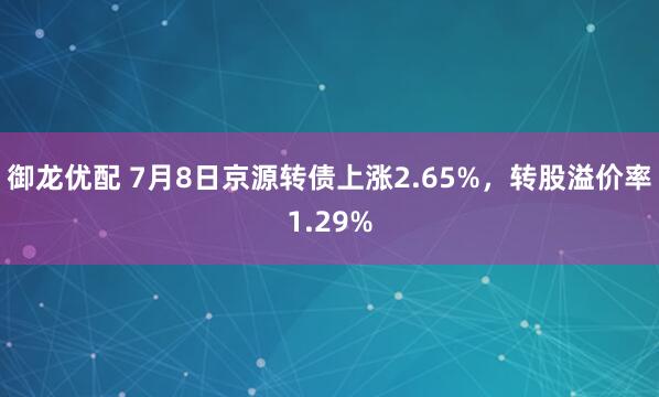 御龙优配 7月8日京源转债上涨2.65%，转股溢价率1.29%