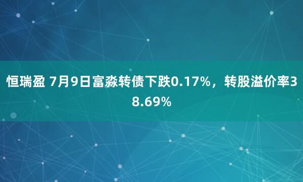 恒瑞盈 7月9日富淼转债下跌0.17%，转股溢价率38.69%