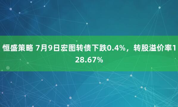 恒盛策略 7月9日宏图转债下跌0.4%，转股溢价率128.67%