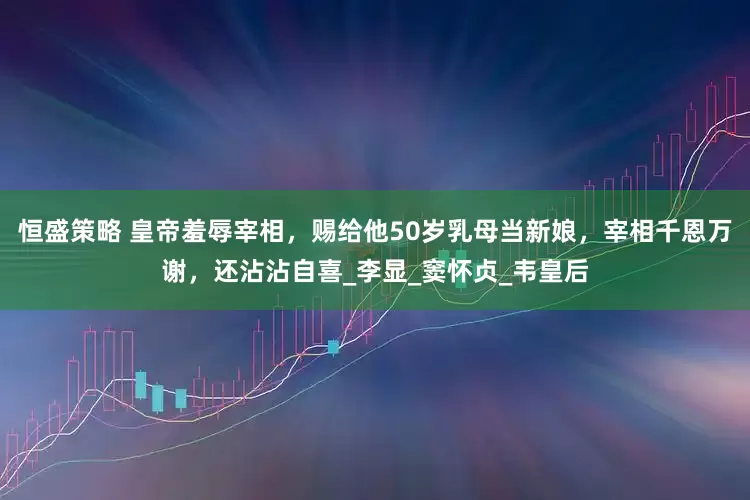 恒盛策略 皇帝羞辱宰相，赐给他50岁乳母当新娘，宰相千恩万谢，还沾沾自喜_李显_窦怀贞_韦皇后