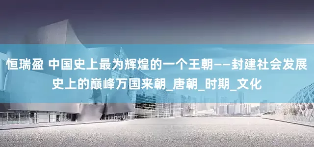 恒瑞盈 中国史上最为辉煌的一个王朝——封建社会发展史上的巅峰万国来朝_唐朝_时期_文化