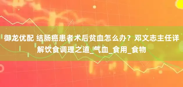 御龙优配 结肠癌患者术后贫血怎么办？邓文志主任详解饮食调理之道_气血_食用_食物