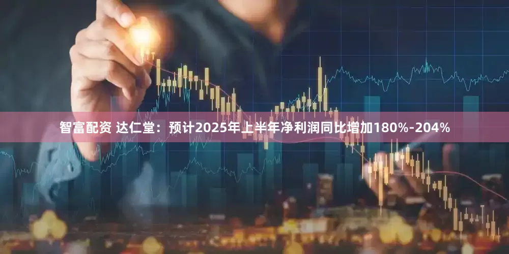 智富配资 达仁堂：预计2025年上半年净利润同比增加180%-204%