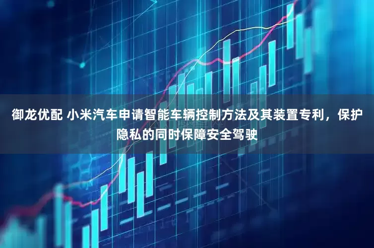 御龙优配 小米汽车申请智能车辆控制方法及其装置专利，保护隐私的同时保障安全驾驶