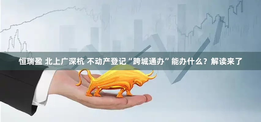 恒瑞盈 北上广深杭 不动产登记“跨城通办”能办什么？解读来了