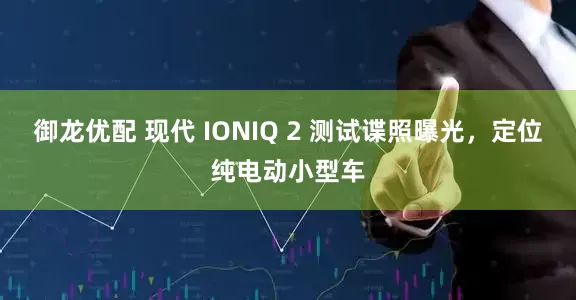 御龙优配 现代 IONIQ 2 测试谍照曝光，定位纯电动小型车