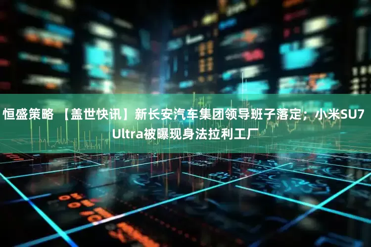 恒盛策略 【盖世快讯】新长安汽车集团领导班子落定；小米SU7 Ultra被曝现身法拉利工厂