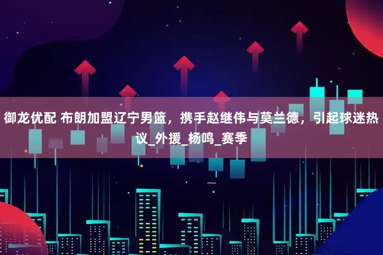御龙优配 布朗加盟辽宁男篮，携手赵继伟与莫兰德，引起球迷热议_外援_杨鸣_赛季