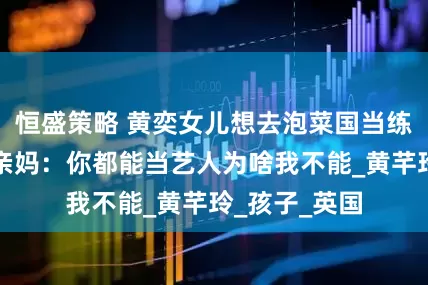 恒盛策略 黄奕女儿想去泡菜国当练习生，质问亲妈：你都能当艺人为啥我不能_黄芊玲_孩子_英国