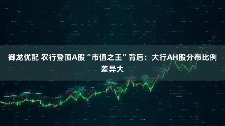 御龙优配 农行登顶A股“市值之王”背后：大行AH股分布比例差异大