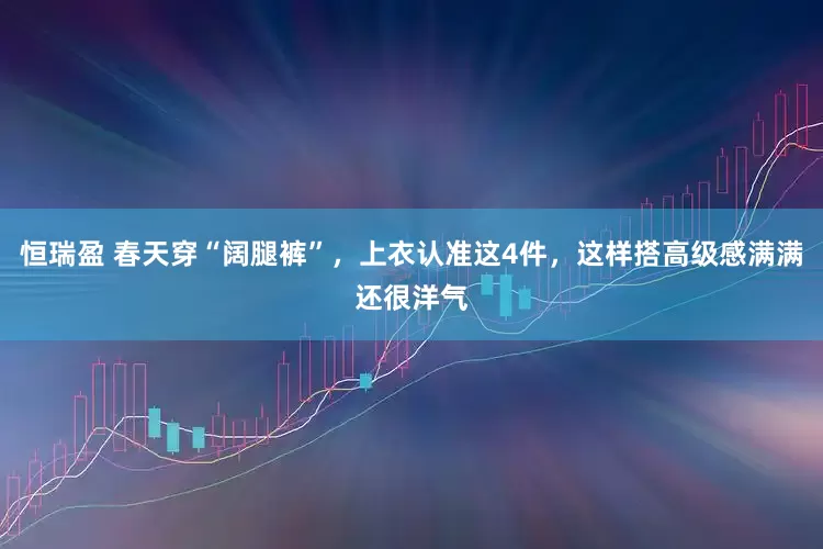 恒瑞盈 春天穿“阔腿裤”，上衣认准这4件，这样搭高级感满满还很洋气
