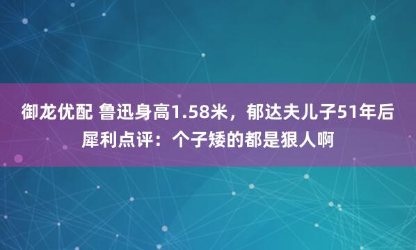 御龙优配 鲁迅身高1.58米，郁达夫儿子51年后犀利点评：个子矮的都是狠人啊