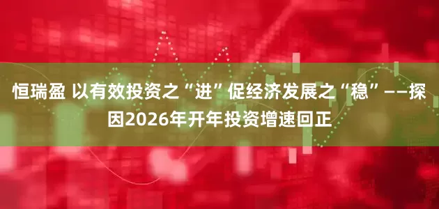 恒瑞盈 以有效投资之“进”促经济发展之“稳”——探因2026年开年投资增速回正
