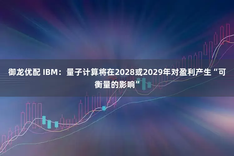 御龙优配 IBM：量子计算将在2028或2029年对盈利产生“可衡量的影响”