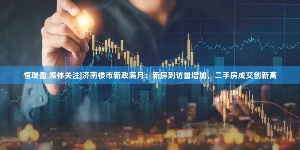 恒瑞盈 媒体关注|济南楼市新政满月：新房到访量增加，二手房成交创新高